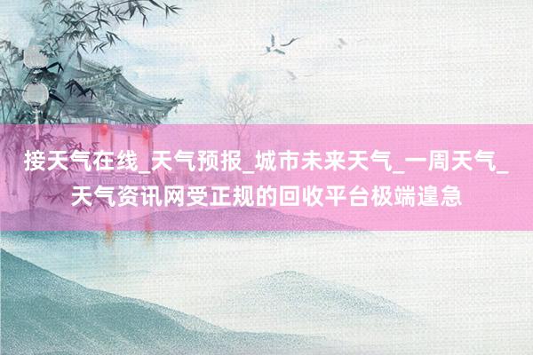 接天气在线_天气预报_城市未来天气_一周天气_天气资讯网受正规的回收平台极端遑急